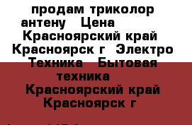 продам триколор антену › Цена ­ 5 000 - Красноярский край, Красноярск г. Электро-Техника » Бытовая техника   . Красноярский край,Красноярск г.